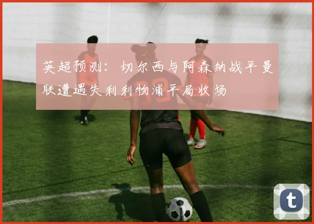 英超预测：切尔西与阿森纳战平曼联遭遇失利利物浦平局收场