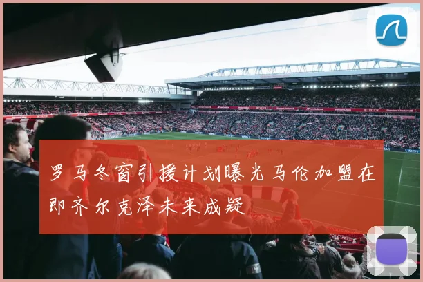 罗马冬窗引援计划曝光马伦加盟在即齐尔克泽未来成疑