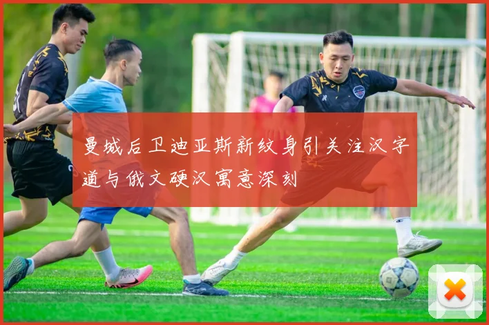 曼城后卫迪亚斯新纹身引关注汉字道与俄文硬汉寓意深刻