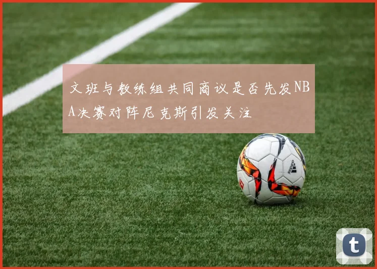 文班与教练组共同商议是否先发NBA决赛对阵尼克斯引发关注