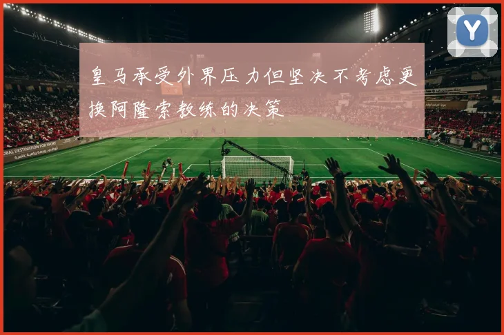 皇马承受外界压力但坚决不考虑更换阿隆索教练的决策