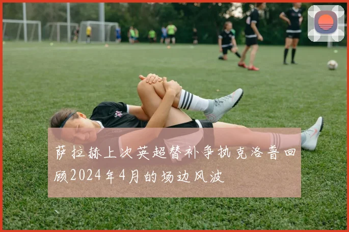 萨拉赫上次英超替补争执克洛普回顾2024年4月的场边风波