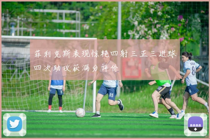 菲利克斯表现惊艳四射三正三进球四次助攻获满分评价