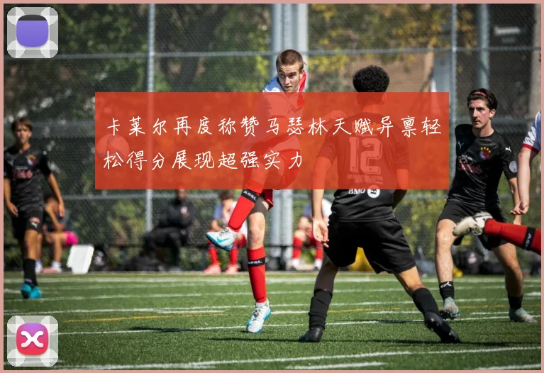 卡莱尔再度称赞马瑟林天赋异禀轻松得分展现超强实力