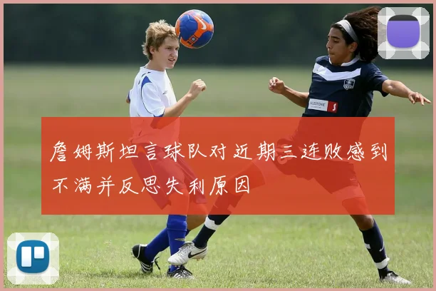 詹姆斯坦言球队对近期三连败感到不满并反思失利原因