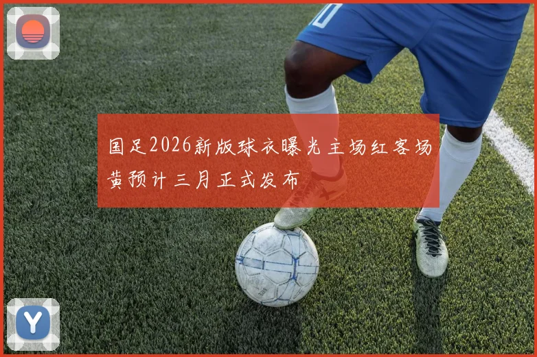 国足2026新版球衣曝光主场红客场黄预计三月正式发布