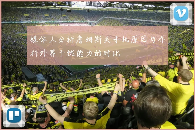 媒体人分析詹姆斯关手机原因与乔科外界干扰能力的对比