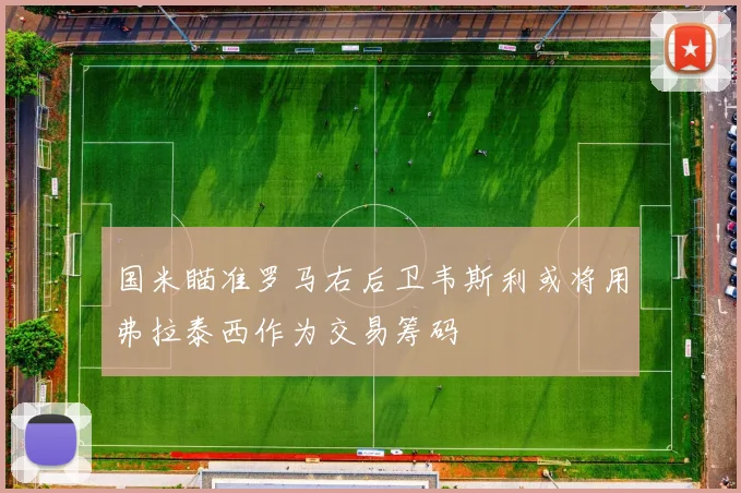 国米瞄准罗马右后卫韦斯利或将用弗拉泰西作为交易筹码