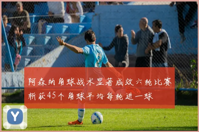 阿森纳角球战术显著成效六轮比赛斩获45个角球平均每轮进一球