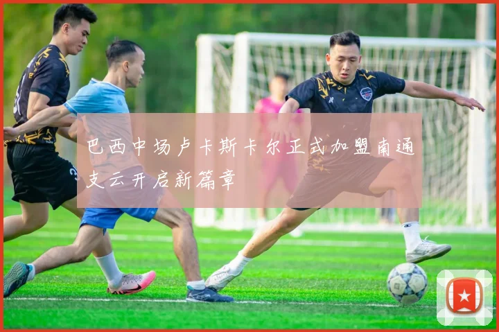 巴西中场卢卡斯卡尔正式加盟南通支云开启新篇章