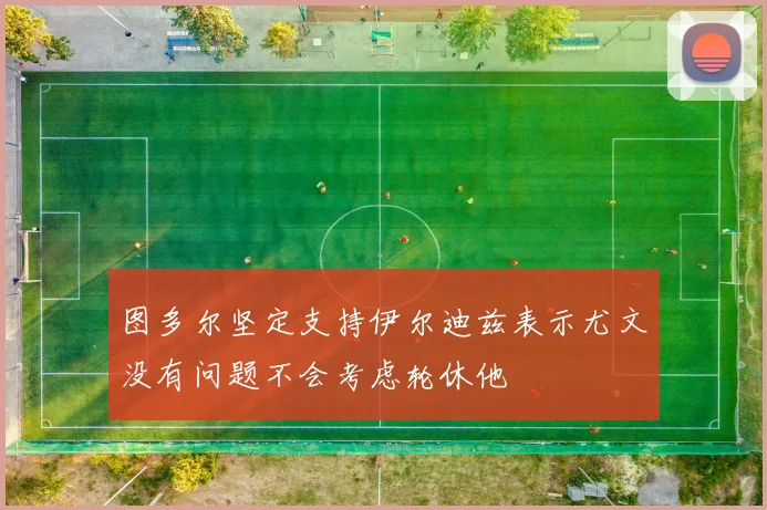图多尔坚定支持伊尔迪兹表示尤文没有问题不会考虑轮休他