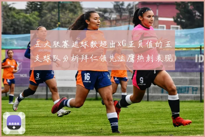 五大联赛进球数超出xG正负值的五支球队分析拜仁领先法鹰热刺表现抢眼