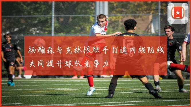 杨瀚森与克林根联手打造内线防线共同提升球队竞争力