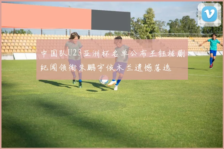 中国队U23亚洲杯名单公布王钰栋蒯纪闻领衔朱鹏宇依木兰遗憾落选