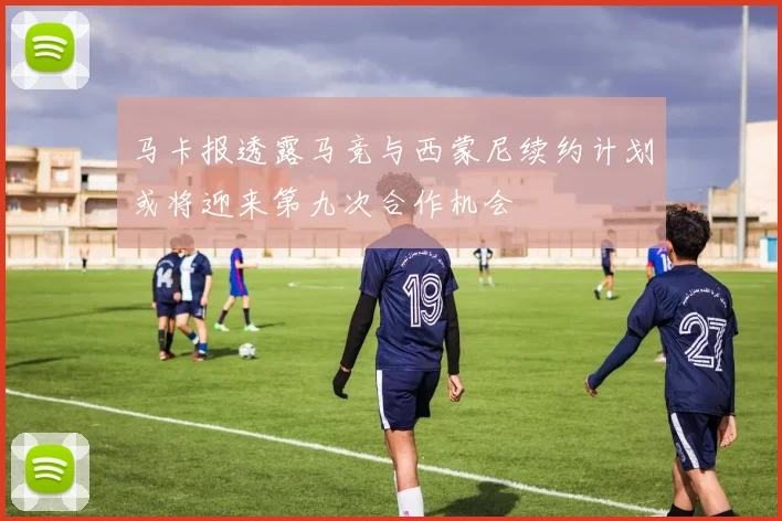 马卡报透露马竞与西蒙尼续约计划或将迎来第九次合作机会