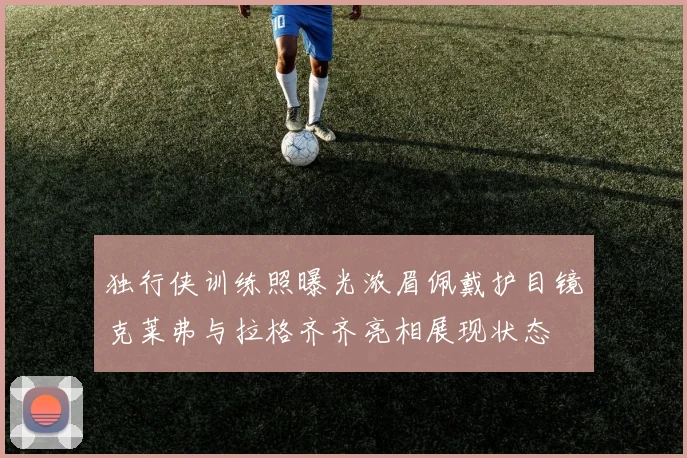 独行侠训练照曝光浓眉佩戴护目镜克莱弗与拉格齐齐亮相展现状态