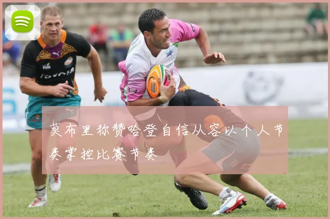 莫布里称赞哈登自信从容以个人节奏掌控比赛节奏