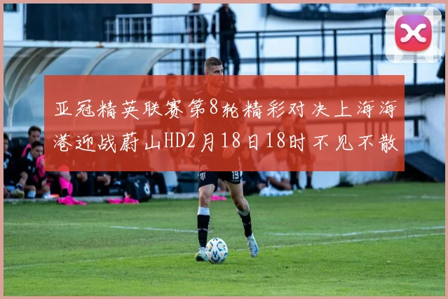 亚冠精英联赛第8轮精彩对决上海海港迎战蔚山HD2月18日18时不见不散