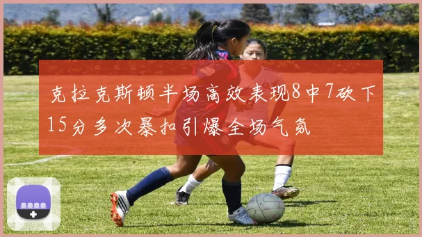 克拉克斯顿半场高效表现8中7砍下15分多次暴扣引爆全场气氛