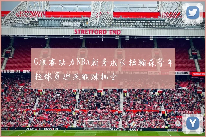 G联赛助力NBA新秀成长杨瀚森等年轻球员迎来锻炼机会