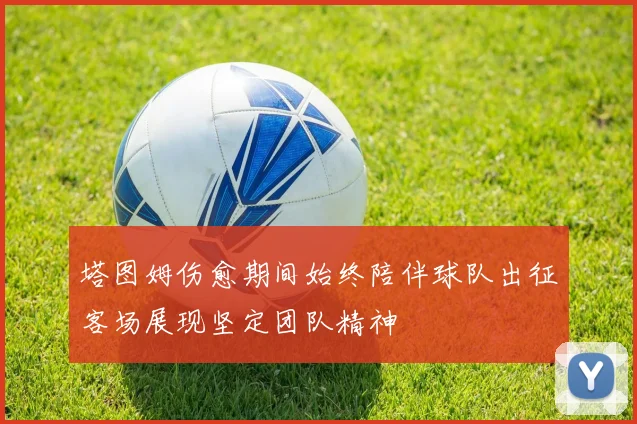 塔图姆伤愈期间始终陪伴球队出征客场展现坚定团队精神