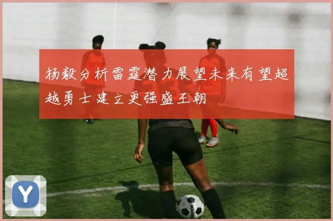 杨毅分析雷霆潜力展望未来有望超越勇士建立更强盛王朝