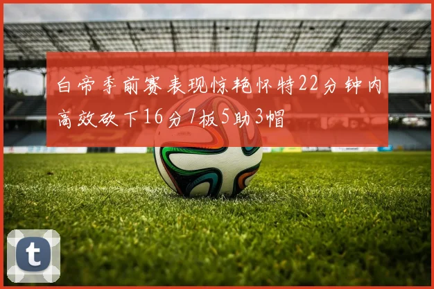 白帝季前赛表现惊艳怀特22分钟内高效砍下16分7板5助3帽
