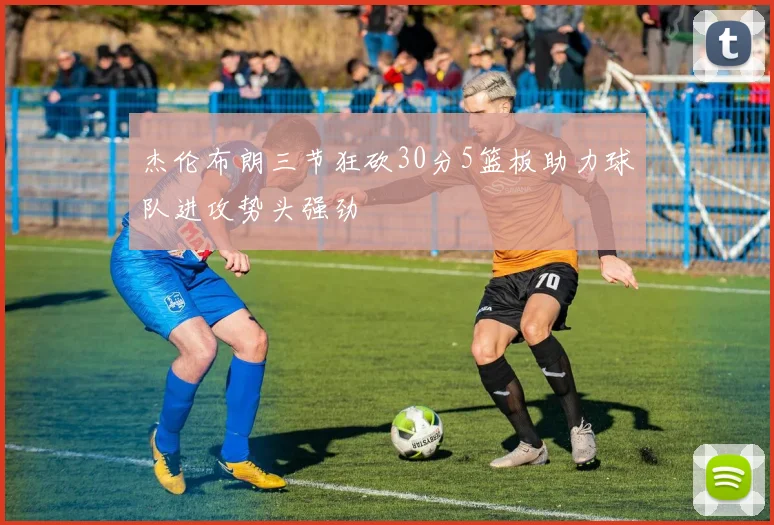 杰伦布朗三节狂砍30分5篮板助力球队进攻势头强劲