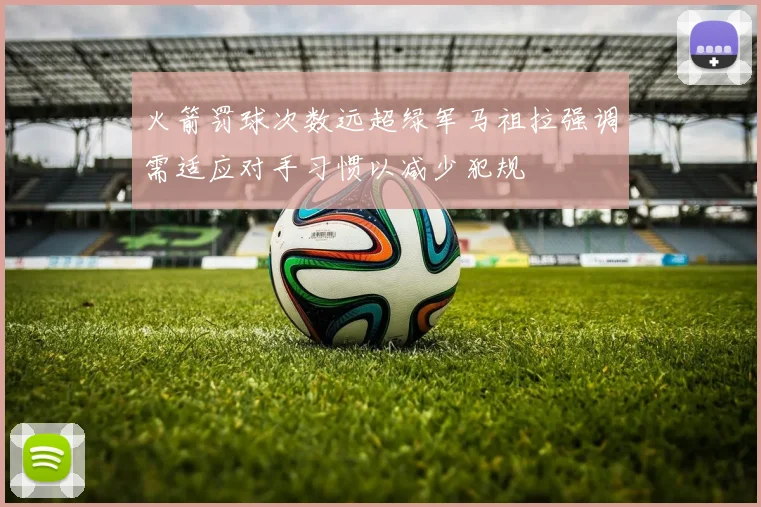 火箭罚球次数远超绿军马祖拉强调需适应对手习惯以减少犯规