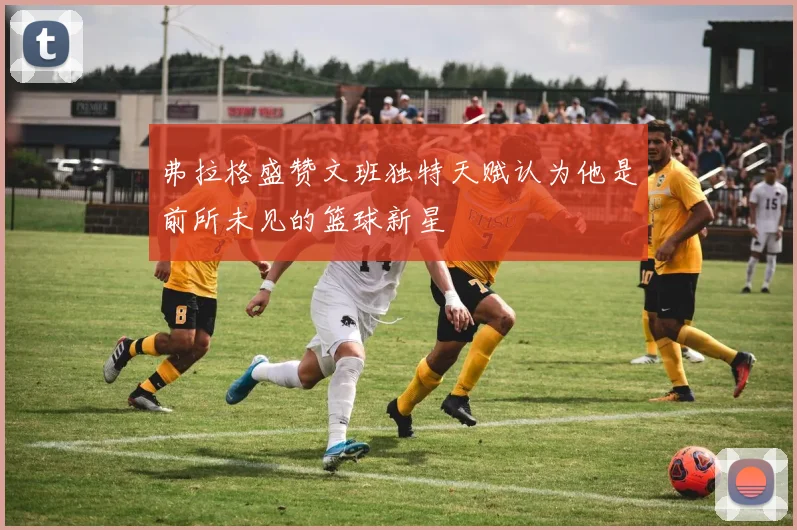 弗拉格盛赞文班独特天赋认为他是前所未见的篮球新星