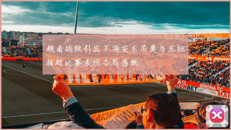 越南战败引发不满安东尼奥与王钰栋对比赛表现各有感慨