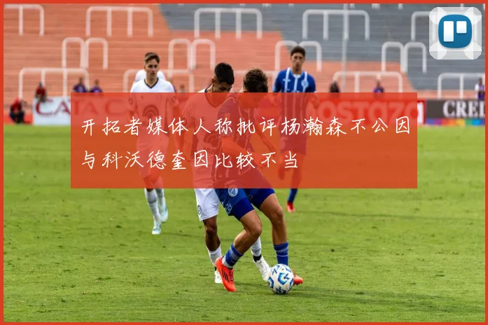 开拓者媒体人称批评杨瀚森不公因与科沃德奎因比较不当