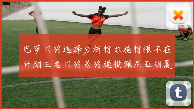 巴萨门将选择分析特尔施特根不在计划三名门将或将退役佩尼亚明夏回归展望